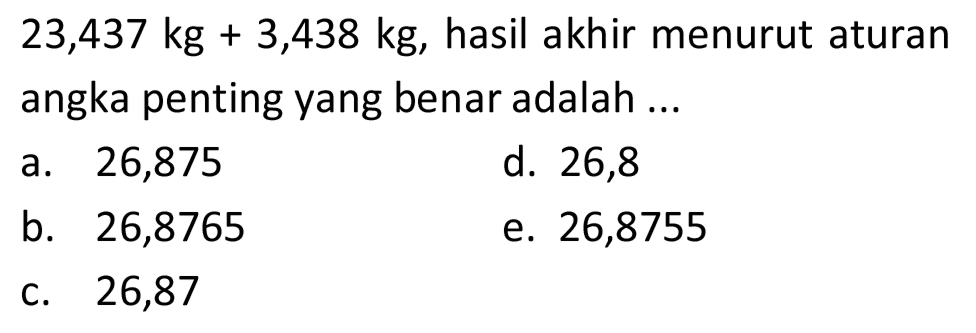  23,437 kg+3,438 kg , hasil akhir menurut aturan angka penting yang benar adalah ...
a. 26,875
d. 26,8
b. 26,8765
e. 26,8755
C. 26,87