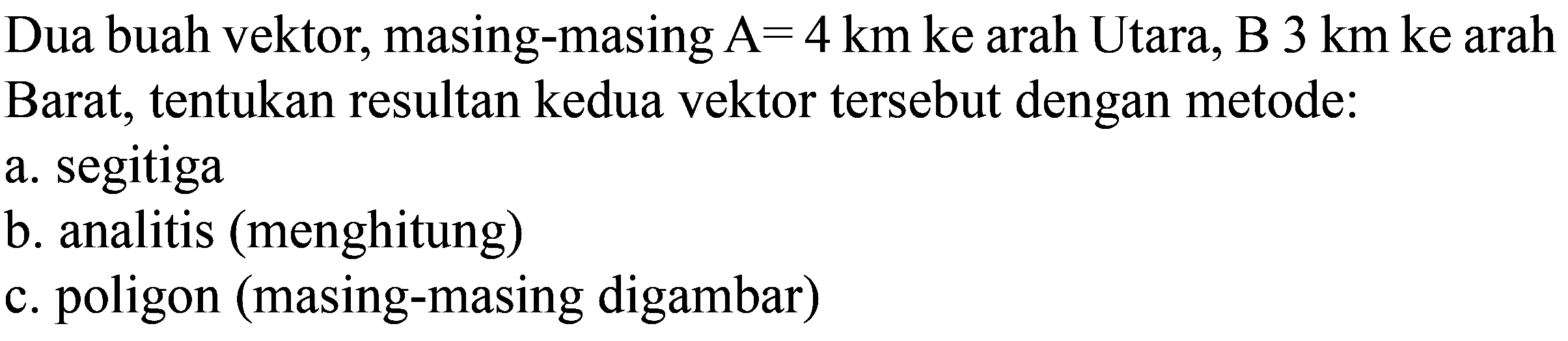 Dua buah vektor, masing-masing A=4 km ke arah Utara, B 3 km ke arah Barat, tentukan resultan kedua vektor tersebut dengan metode:
a. segitiga b. analitis (menghitung) c. poligon (masing-masing digambar)