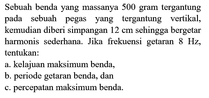 Sebuah benda yang massanya 500 gram tergantung pada sebuah pegas yang tergantung vertikal, kemudian diberi simpangan  12 cm  sehingga bergetar harmonis sederhana. Jika frekuensi getaran  8 Hz , tentukan:
a. kelajuan maksimum benda,
b. periode getaran benda, dan
c. percepatan maksimum benda.