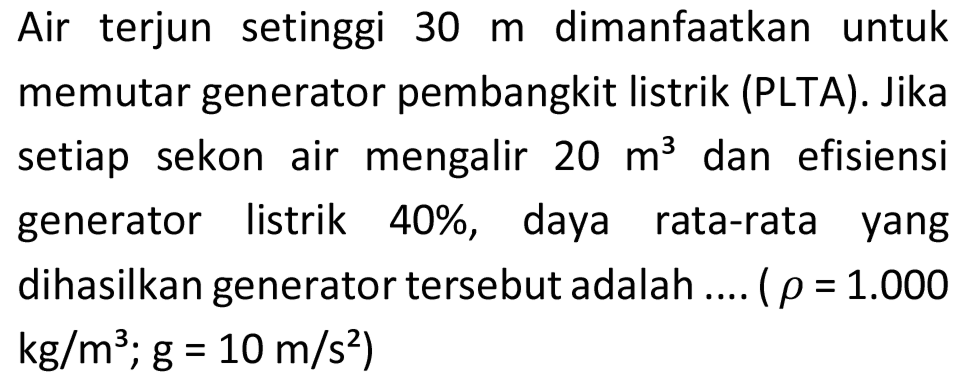 Air terjun setinggi  30 m  dimanfaatkan untuk memutar generator pembangkit listrik (PLTA). Jika setiap sekon air mengalir  20 m^(3)  dan efisiensi generator listrik 40%, daya rata-rata yang dihasilkan generator tersebut adalah .... (  rho=1.000   kg / m^(3) ; g=10 m / s^(2)  )