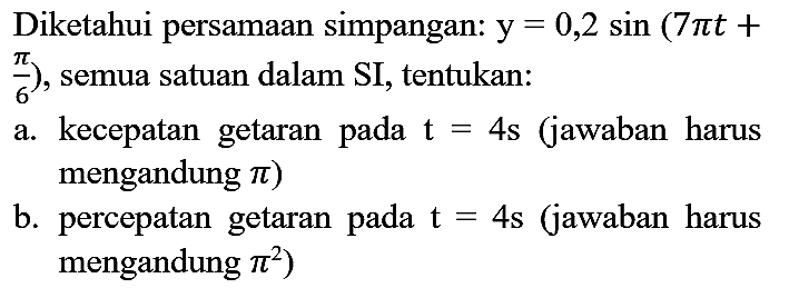 Diketahui persamaan simpangan:  y=0,2 sin (7 pi t+   (pi)/(6)  ), semua satuan dalam SI, tentukan:
a. kecepatan getaran pada  t=4 s  (jawaban harus mengandung  pi  )
b. percepatan getaran pada  t=4  s (jawaban harus mengandung  pi^(2)  )