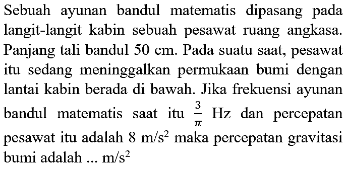 Sebuah ayunan bandul matematis dipasang pada langit-langit kabin sebuah pesawat ruang angkasa. Panjang tali bandul  50 cm . Pada suatu saat, pesawat itu sedang meninggalkan permukaan bumi dengan lantai kabin berada di bawah. Jika frekuensi ayunan bandul matematis saat itu  (3)/(pi) Hz  dan percepatan pesawat itu adalah  8 m / s^(2)  maka percepatan gravitasi bumi adalah ...  m / s^(2)