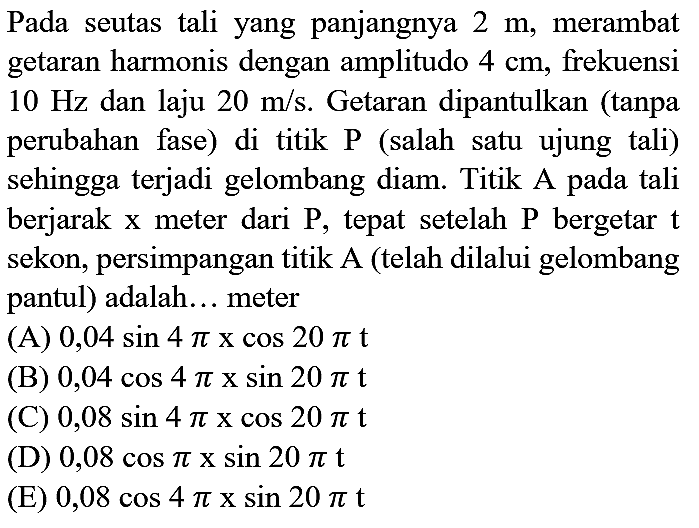 Pada seutas tali yang panjangnya  2 m , merambat getaran harmonis dengan amplitudo  4 cm , frekuensi  10 Hz  dan laju  20 m / s . Getaran dipantulkan (tanpa perubahan fase) di titik  P  (salah satu ujung tali) sehingga terjadi gelombang diam. Titik A pada tali berjarak  x  meter dari  P , tepat setelah  P  bergetar  t  sekon, persimpangan titik A (telah dilalui gelombang pantul) adalah... meter
(A)  0,04 sin 4 pi x cos 20 pi t 
(B)  0,04 cos 4 pi x sin 20 pi t 
(C)  0,08 sin 4 pi x cos 20 pi t 
(D)  0,08 cos pi x sin 20 pi t 
(E)  0,08 cos 4 pi x sin 20 pi t 