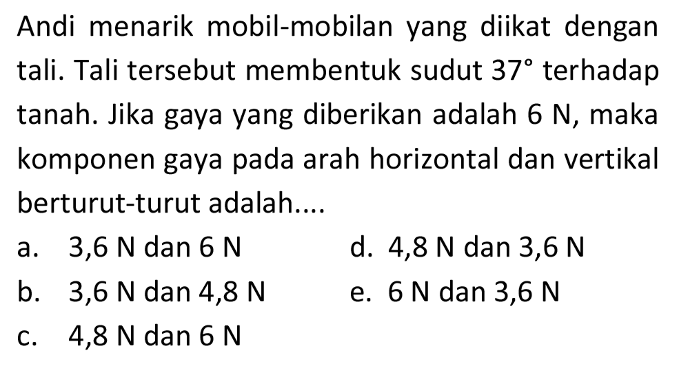 Andi menarik mobil-mobilan yang diikat dengan tali. Tali tersebut membentuk sudut  37  terhadap tanah. Jika gaya yang diberikan adalah  6 N , maka komponen gaya pada arah horizontal dan vertikal berturut-turut adalah....
a.  3,6 N  dan  6 N 
d.  4,8 N  dan 3,6 N
b.   3,6 N  dan 4,8 N
e.  6 N  dan  3,6 N 
c.  4,8 N  dan  6 N 