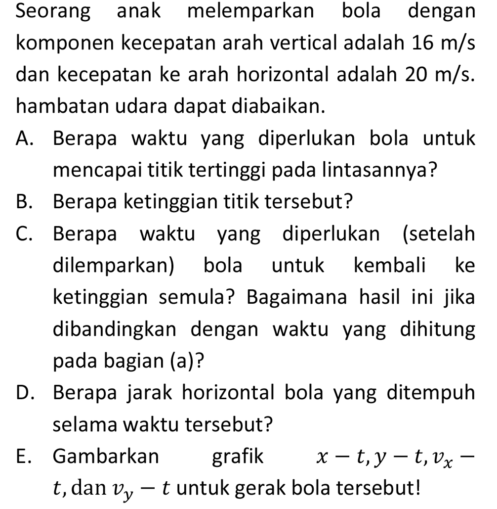 Seorang anak melemparkan bola dengan komponen kecepatan arah vertical adalah  16 m / s  dan kecepatan ke arah horizontal adalah  20 m / s . hambatan udara dapat diabaikan.

A. Berapa waktu yang diperlukan bola untuk mencapai titik tertinggi pada lintasannya?
B. Berapa ketinggian titik tersebut?
C. Berapa waktu yang diperlukan (setelah dilemparkan) bola untuk kembali ke ketinggian semula? Bagaimana hasil ini jika dibandingkan dengan waktu yang dihitung pada bagian (a)?
D. Berapa jarak horizontal bola yang ditempuh selama waktu tersebut?

E. Gambarkan grafik  x-t, y-t, v_(x)-   t , dan  v_(y)-t  untuk gerak bola tersebut!