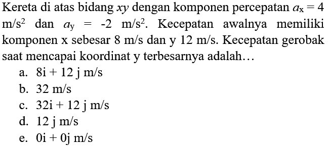 Kereta di atas bidang xy dengan komponen percepatan ax = 4 m/s^2 dan ay = -2 m/s^2. Kecepatan awalnya memiliki komponen x sebesar 8 m/s dan y 12 m/s. Kecepatan gerobak saat mencapai koordinat y terbesarnya adalah...