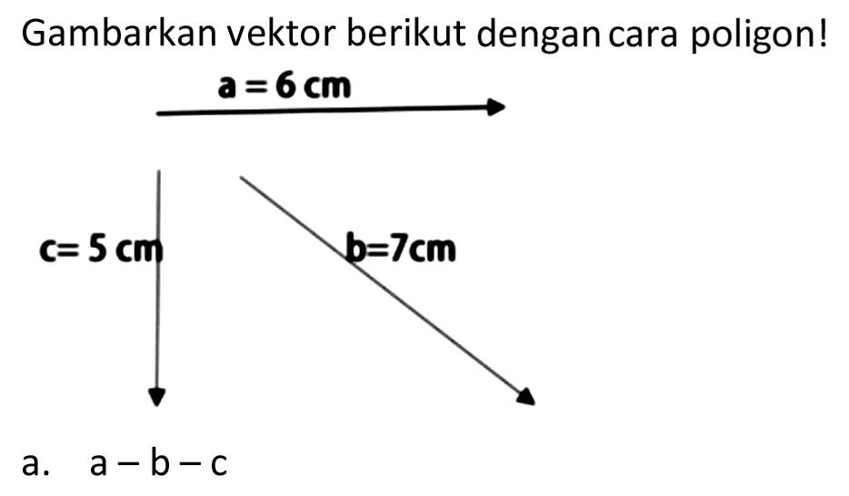 Gambarkan vektor berikut dengan cara poligon! 
a = 6 cm 
c= 5 cm 
b=7cm 

a.  a-b-c 