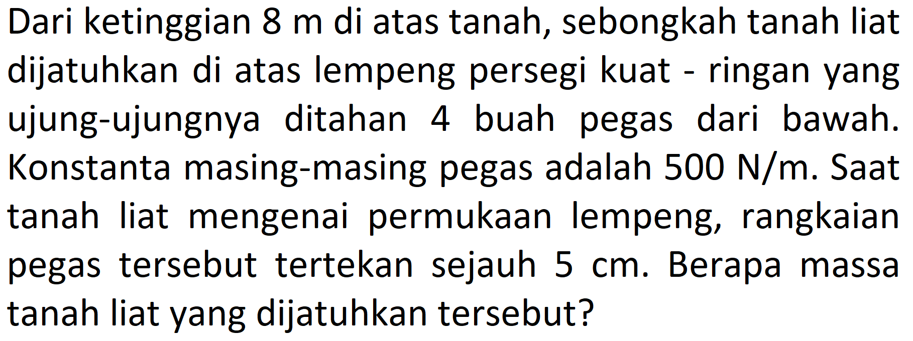 Dari ketinggian  8 m  di atas tanah, sebongkah tanah liat dijatuhkan di atas lempeng persegi kuat - ringan yang ujung-ujungnya ditahan 4 buah pegas dari bawah. Konstanta masing-masing pegas adalah  500 N / m . Saat tanah liat mengenai permukaan lempeng, rangkaian pegas tersebut tertekan sejauh  5 cm . Berapa massa tanah liat yang dijatuhkan tersebut?