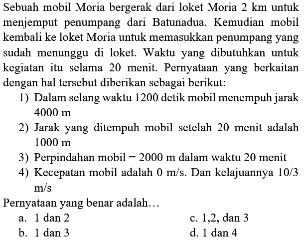 Sebuah mobil Moria bergerak dari loket Moria 2 km untuk menjemput penumpang dari Batunadua. Kemudian mobil kembali ke loket Moria untuk memasukkan penumpang yang sudah menunggu di loket. Waktu yang dibutuhkan untuk kegiatan itu selama 20 menit. Pernyataan yang berkaitan dengan hal tersebut diberikan sebagai berikut: 
1) Dalam selang waktu 1200 detik mobil menempuh jarak 4000 m 
2) Jarak yang ditempuh mobil setelah 20 menit adalah 1000 m 
3) Perpindahan mobil = 2000 m dalam waktu 20 menit 
4) Kecepatan mobil adalah 0 m/s. Dan kelajuannya 10/3 m/s 
Pernyataan yang benar adalah...