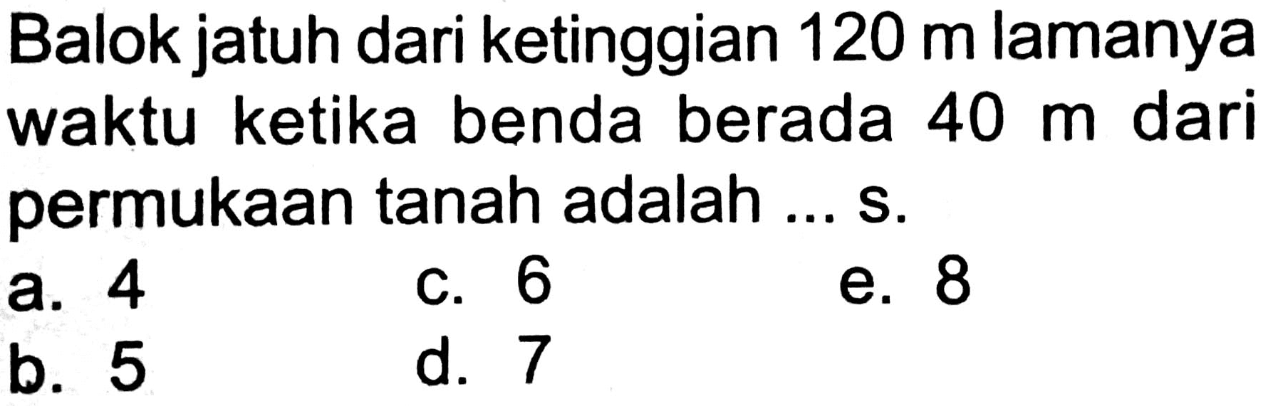 Balok jatuh dari ketinggian  120 m  lamanya waktu ketika benda berada  40 m  dari permukaan tanah adalah ... s.
a. 4
c. 6
e. 8
b. 5
d. 7