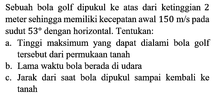 Sebuah bola golf dipukul ke atas dari ketinggian 2 meter sehingga memiliki kecepatan awal  150 m / s  pada sudut  53  dengan horizontal. Tentukan:
a. Tinggi maksimum yang dapat dialami bola golf tersebut dari permukaan tanah
b. Lama waktu bola berada di udara
c. Jarak dari saat bola dipukul sampai kembali ke tanah