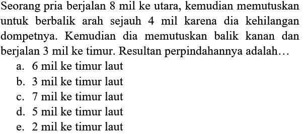 Seorang pria berjalan 8 mil ke utara, kemudian memutuskan untuk berbalik arah sejauh 4 mil karena dia kehilangan dompetnya. Kemudian dia memutuskan balik kanan dan berjalan 3 mil ke timur. Resultan perpindahannya adalah...
