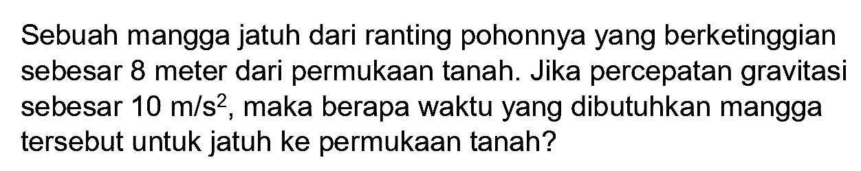Sebuah mangga jatuh dari ranting pohonnya yang berketinggian sebesar 8 meter dari permukaan tanah. Jika percepatan gravitasi sebesar  10 m / s^(2) , maka berapa waktu yang dibutuhkan mangga tersebut untuk jatuh ke permukaan tanah?