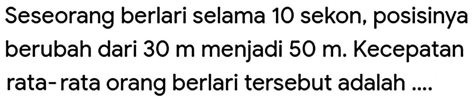 Seseorang berlari selama 10 sekon, posisinya berubah dari  30 m  menjadi  50 m . Kecepatan rata-rata orang berlari tersebut adalah ....