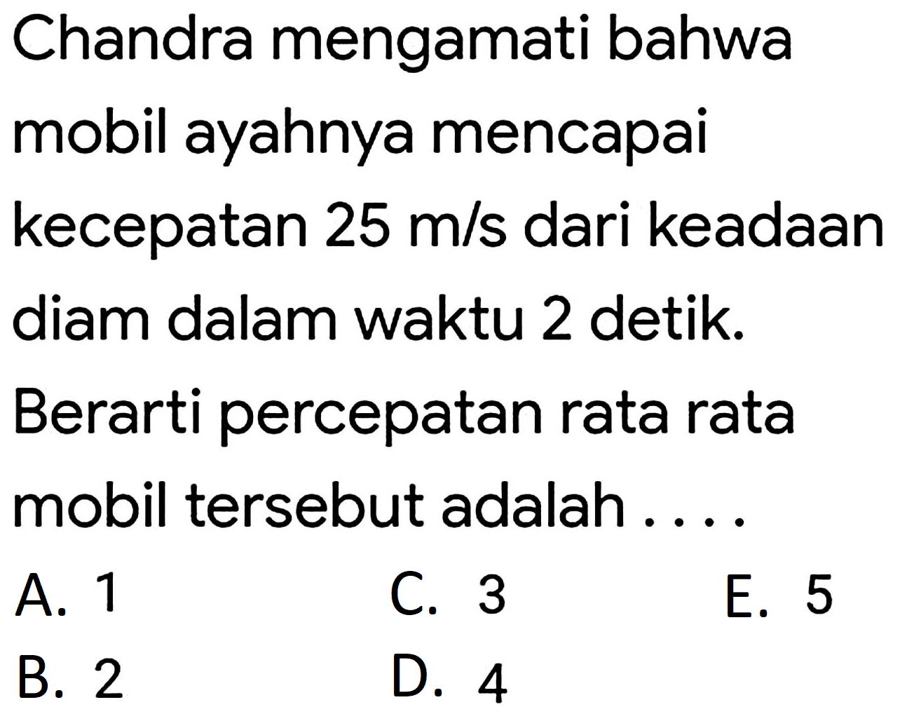 Chandra mengamati bahwa mobil ayahnya mencapai kecepatan  25 m / s  dari keadaan diam dalam waktu 2 detik. Berarti percepatan rata rata mobil tersebut adalah .....
A. 1
C. 3
E. 5
B. 2
D. 4