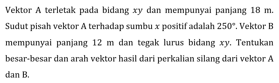 Vektor A terletak pada bidang  x y  dan mempunyai panjang  18 m . Sudut pisah vektor A terhadap sumbu  x  positif adalah  250 . Vektor B mempunyai panjang  12 m  dan tegak lurus bidang  x y . Tentukan besar-besar dan arah vektor hasil dari perkalian silang dari vektor A dan B.