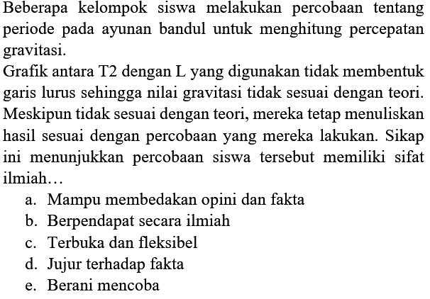 Beberapa kelompok siswa melakukan percobaan tentang periode pada ayunan bandul untuk menghitung percepatan gravitasi. 
Grafik antara T2 dengan L yang digunakan tidak membentuk garis lurus sehingga nilai gravitasi tidak sesuai dengan teori. Meskipun tidak sesuai dengan teori, mereka tetap menuliskan hasil sesuai dengan percobaan yang mereka lakukan. Sikap ini menunjukkan percobaan siswa tersebut memiliki sifat ilmiah...