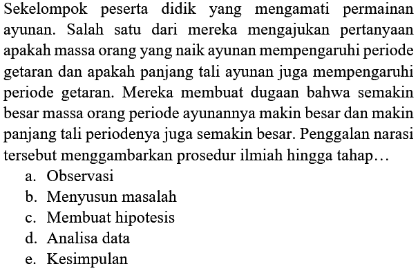 Sekelompok peserta didik yang mengamati permainan ayunan. Salah satu dari mereka mengajukan pertanyaan apakah massa orang yang naik ayunan mempengaruhi periode getaran dan apakah panjang tali ayunan juga mempengaruhi periode getaran. Mereka membuat dugaan bahwa semakin besar massa orang periode ayunannya makin besar dan makin panjang tali periodenya juga semakin besar. Penggalan narasi tersebut menggambarkan prosedur ilmiah hingga tahap...
