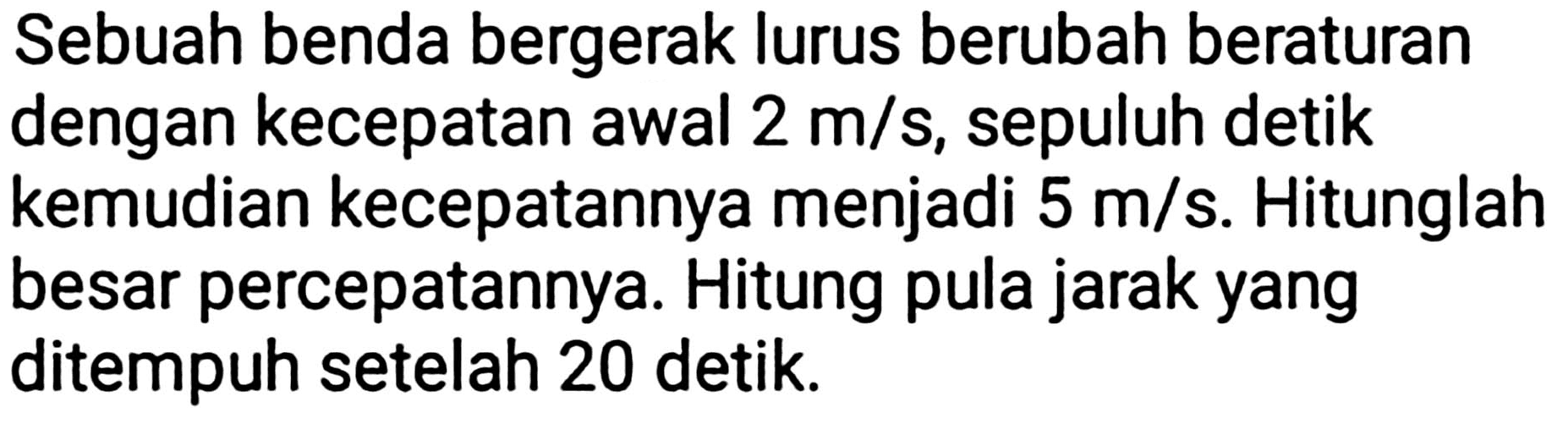 Sebuah benda bergerak lurus berubah beraturan dengan kecepatan awal  2 m / s , sepuluh detik kemudian kecepatannya menjadi  5 m / s . Hitunglah besar percepatannya. Hitung pula jarak yang ditempuh setelah 20 detik.