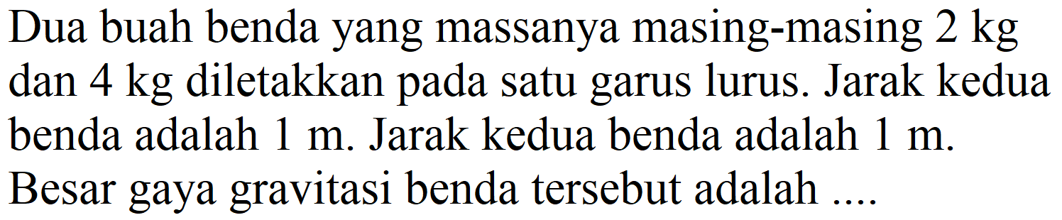 Dua buah benda yang massanya masing-masing  2 kg  dan  4 kg  diletakkan pada satu garus lurus. Jarak kedua benda adalah  1 m . Jarak kedua benda adalah  1 m . Besar gaya gravitasi benda tersebut adalah ....