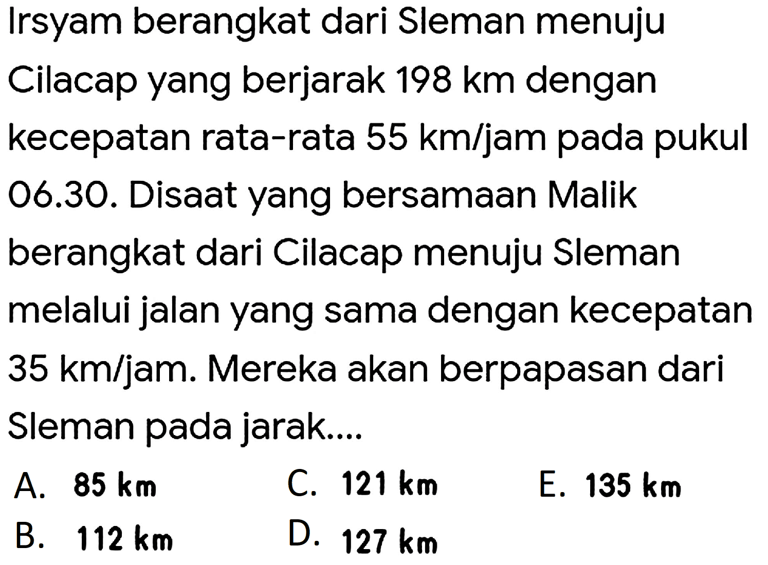 Irsyam berangkat dari Sleman menuju
Cilacap yang berjarak  198 km  dengan
kecepatan rata-rata  55 km / jam  pada pukul
06.30. Disaat yang bersamaan Malik
berangkat dari Cilacap menuju Sleman
melalui jalan yang sama dengan kecepatan
35 km/jam. Mereka akan berpapasan dari
Sleman pada jarak....
A.  85 km 
C.  121 km 
E.  135 km 
B.  112 km 
D.  127 km 