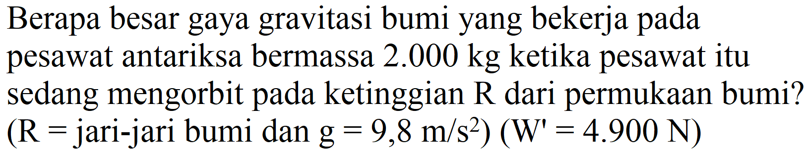 Berapa besar gaya gravitasi bumi yang bekerja pada pesawat antariksa bermassa  2.000 kg  ketika pesawat itu sedang mengorbit pada ketinggian  R  dari permukaan bumi?  (R=.  jari-jari bumi dan  .g=9,8 m / s^(2))(W'=4.900 N)