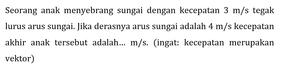 Seorang anak menyebrang sungai dengan kecepatan  3 m / s  tegak lurus arus sungai. Jika derasnya arus sungai adalah  4 m / s  kecepatan akhir anak tersebut adalah...  m / s . (ingat: kecepatan merupakan vektor)