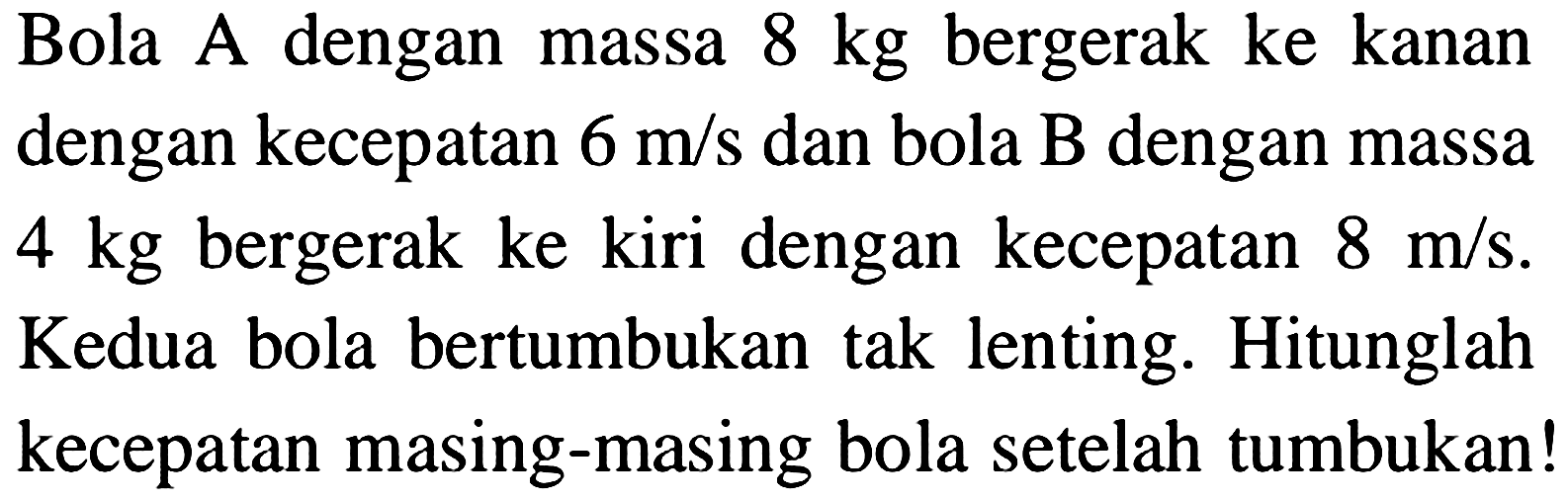 Bola A dengan massa  8 kg  bergerak ke kanan dengan kecepatan  6 m / s  dan bola  B  dengan massa  4 kg  bergerak ke kiri dengan kecepatan  8 m / s . Kedua bola bertumbukan tak lenting. Hitunglah kecepatan masing-masing bola setelah tumbukan!