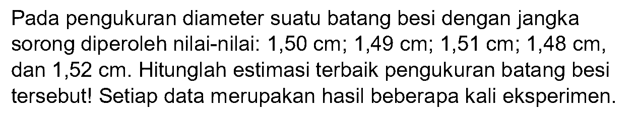 Pada pengukuran diameter suatu batang besi dengan jangka sorong diperoleh nilai-nilai: 1,50 cm; 1,49 cm; 1,51 cm; 1,48 cm, dan  1,52 cm . Hitunglah estimasi terbaik pengukuran batang besi tersebut! Setiap data merupakan hasil beberapa kali eksperimen.