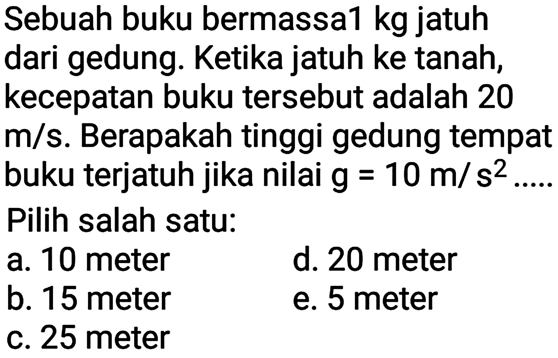 Sebuah buku bermassa1 kg jatuh dari gedung. Ketika jatuh ke tanah, kecepatan buku tersebut adalah 20  m / s . Berapakah tinggi gedung tempat buku terjatuh jika nilai  g=10 m / s^(2) ... .  Pilih salah satu:
a. 10 meter
d. 20 meter
b. 15 meter
e. 5 meter
c. 25 meter