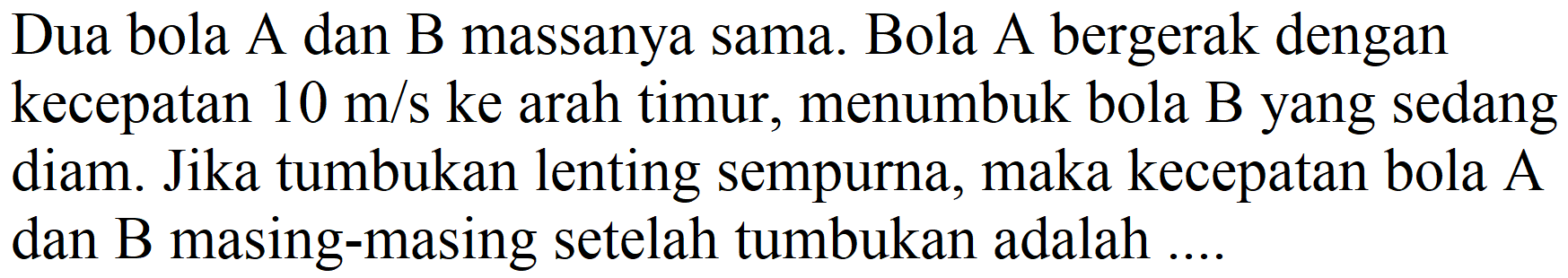 Dua bola A dan B massanya sama. Bola A bergerak dengan kecepatan  10 m / s  ke arah timur, menumbuk bola B yang sedang diam. Jika tumbukan lenting sempurna, maka kecepatan bola A dan  B  masing-masing setelah tumbukan adalah ....