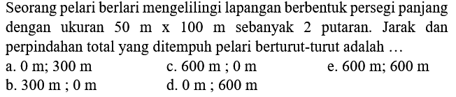 Seorang pelari berlari mengelilingi lapangan berbentuk persegi panjang dengan ukuran  50 m x 100 m  sebanyak 2 putaran. Jarak dan perpindahan total yang ditempuh pelari berturut-turut adalah ...
a.  0 m ; 300 m 
c.  600 m ; 0 m 
e.  600 m ; 600 m 
b.  300 m ; 0 m 
d.  0 m ; 600 m 