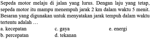 Sepeda motor melaju di jalan yang lurus. Dengan laju yang tetap, sepeda motor itu mampu menempuh jarak  2 ~km  dalam waktu 5 menit. Besaran yang digunakan untuk menyatakan jarak tempuh dalam waktu tertentu adalah ...
a. kecepatan
c. gaya
e. energi
b. percepatan
d. tekanan