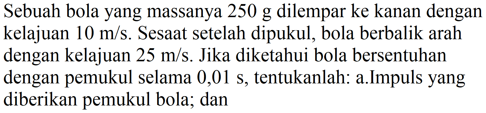 Sebuah bola yang massanya  250 ~g  dilempar ke kanan dengan  kelajuan 10 m / s . Sesaat setelah dipukul, bola berbalik arah dengan kelajuan  25 m / s . Jika diketahui bola bersentuhan dengan pemukul selama  0,01 s , tentukanlah: a.Impuls yang diberikan pemukul bola; dan