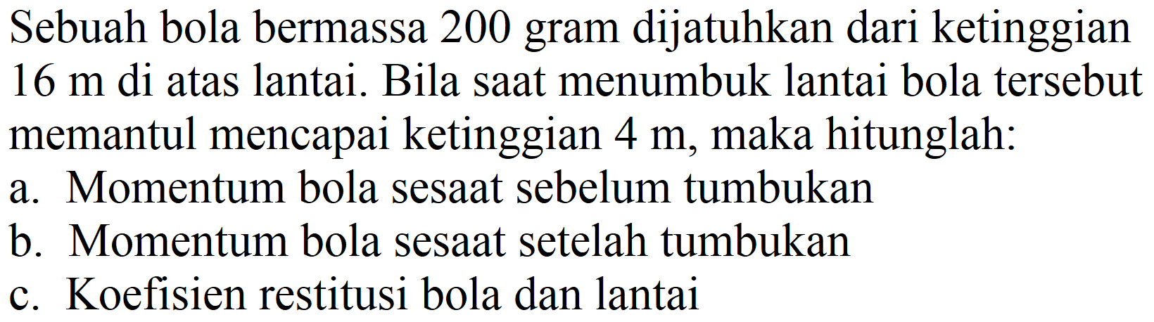 Sebuah bola bermassa 200 gram dijatuhkan dari ketinggian  16 m  di atas lantai. Bila saat menumbuk lantai bola tersebut memantul mencapai ketinggian  4 m , maka hitunglah:
a. Momentum bola sesaat sebelum tumbukan
b. Momentum bola sesaat setelah tumbukan
c. Koefisien restitusi bola dan lantai