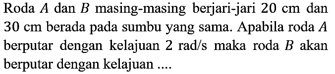 Roda A dan B masing-masing berjari-jari 20 cm dan 30 cm berada pada sumbu yang sama. Apabila roda A berputar dengan kelajuan 2 rad/s maka roda B akan berputar dengan kelajuan ....