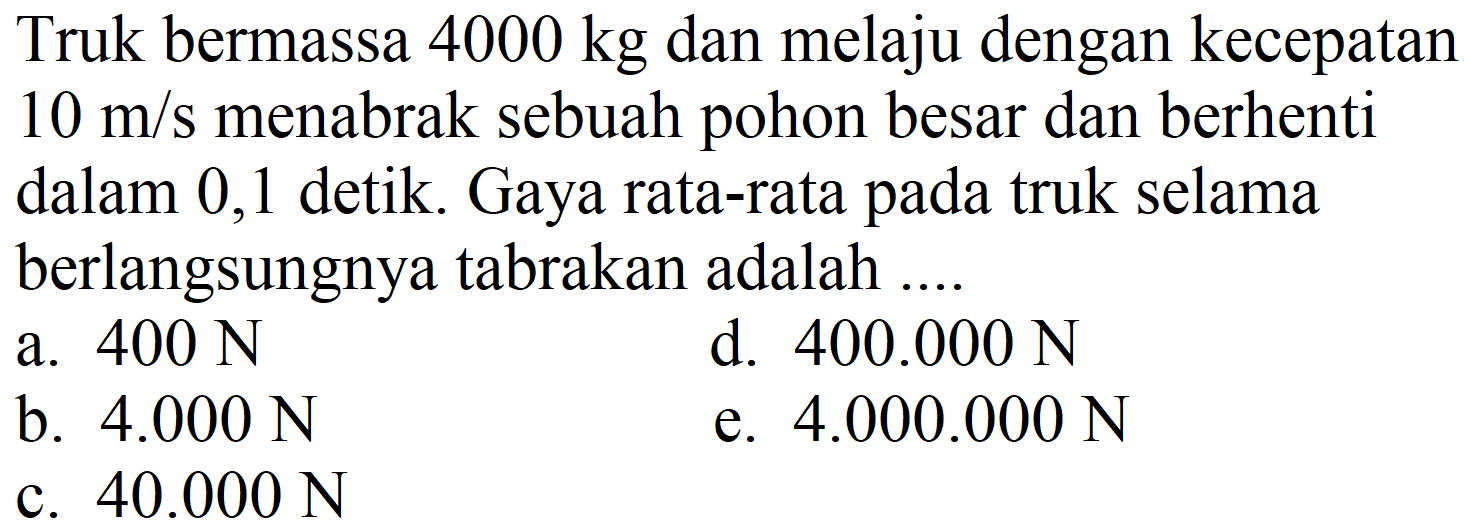 Truk bermassa  4000 kg  dan melaju dengan kecepatan  10 m / s  menabrak sebuah pohon besar dan berhenti dalam 0,1 detik. Gaya rata-rata pada truk selama berlangsungnya tabrakan adalah ....
a.  400 ~N 
d.  400.000 ~N 
b.  4.000 ~N 
e.  4.000 .000 ~N 
c.  40.000 ~N 