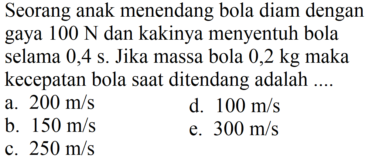 Seorang anak menendang bola diam dengan gaya  100 ~N  dan kakinya menyentuh bola selama  0,4 ~s . Jika massa bola  0,2 kg  maka kecepatan bola saat ditendang adalah ....
a.  200 m / s 
d.  100 m / s 
b.  150 m / s 
e.  300 m / s 
c.  250 m / s 