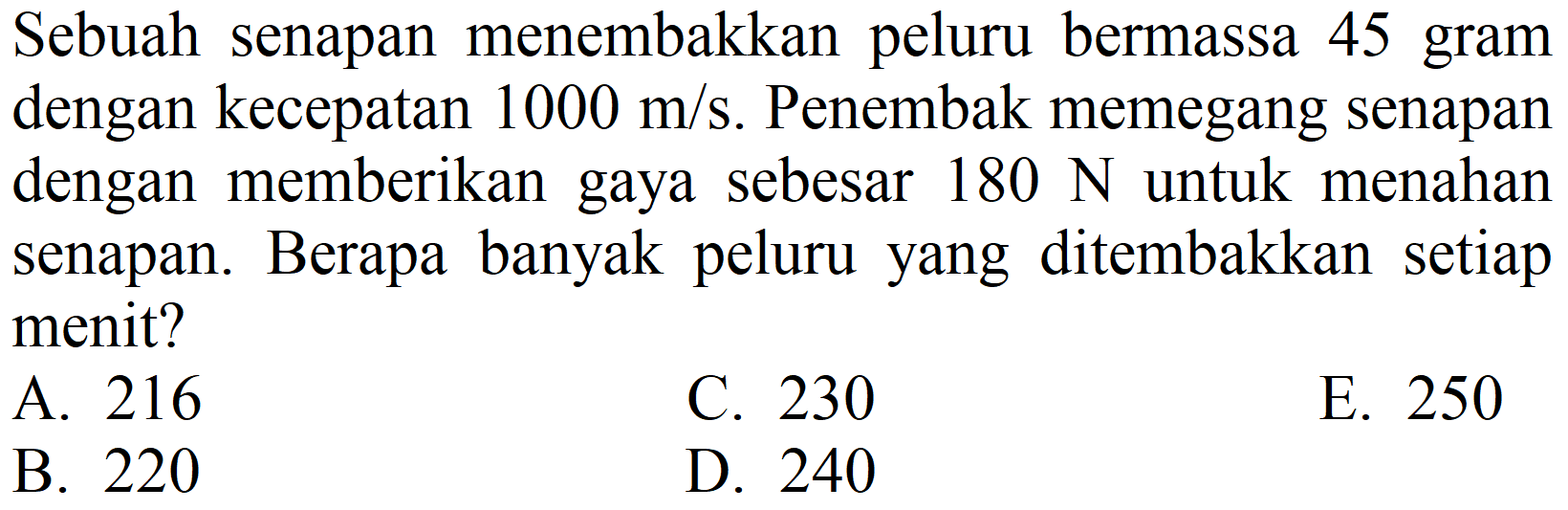 Sebuah senapan menembakkan peluru bermassa 45 gram dengan kecepatan  1000 m / s . Penembak memegang senapan dengan memberikan gaya sebesar  180 ~N  untuk menahan senapan. Berapa banyak peluru yang ditembakkan setiap menit?
A. 216
C. 230
E. 250
B. 220
D. 240