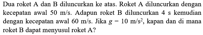 Dua roket A dan B diluncurkan ke atas. Roket A diluncurkan dengan kecepatan awal  50 m / s . Adapun roket  B  diluncurkan  4 s  kemudian dengan kecepatan awal  60 m / s . Jika  g=10 m / s^(2) , kapan dan di mana roket  B  dapat menyusul roket  A  ?