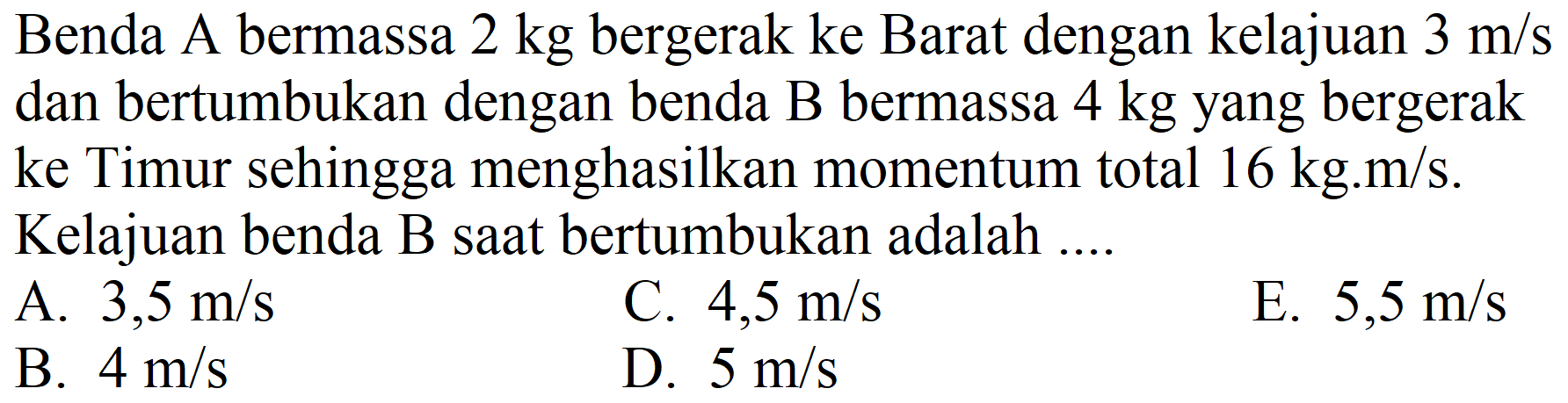 Benda A bermassa  2 kg  bergerak ke Barat dengan kelajuan  3 m / s  dan bertumbukan dengan benda B bermassa  4 kg  yang bergerak ke Timur sehingga menghasilkan momentum total  16 kg . m / s . Kelajuan benda B saat bertumbukan adalah ....
A.  3,5 m / s 
C.  4,5 m / s 
E.  5,5 m / s 
B.  4 m / s 
D.  5 m / s 