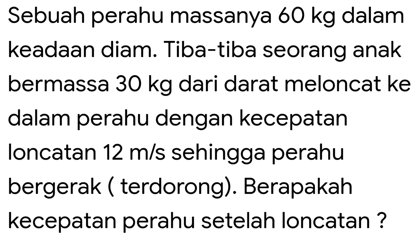 Sebuah perahu massanya  60 kg  dalam keadaan diam. Tiba-tiba seorang anak bermassa  30 kg  dari darat meloncat ke dalam perahu dengan kecepatan Ioncatan  12 m / s  sehingga perahu bergerak ( terdorong). Berapakah kecepatan perahu setelah loncatan ?