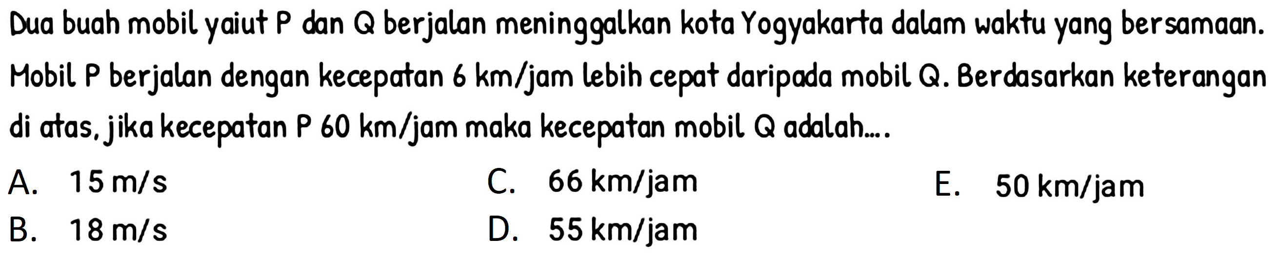 Dua buah mobil yaiut P dan  Q  berjalan meninggalkan kota Yogyakarta dalam waktu yang bersamaan. Mobil P berjalan dengan kecepatan  6 km /  jam lebih cepat daripada mobil Q. Berdasarkan keterangan di atas, jika kecepatan P  60 km / jam  maka kecepatan mobil Q adalah....