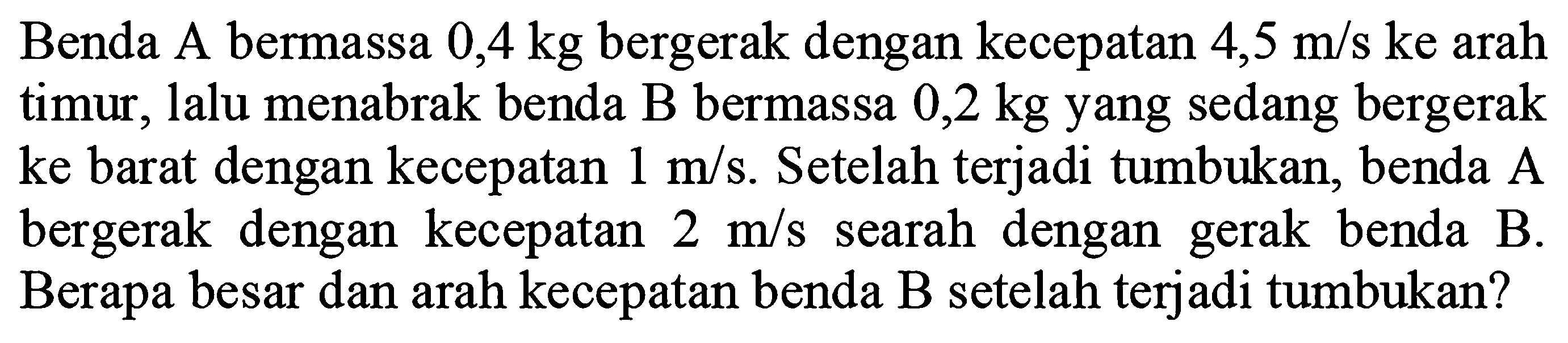 Benda A bermassa  0,4 kg  bergerak dengan kecepatan  4,5 m / s ke  arah timur, lalu menabrak benda  B  bermassa  0,2 kg  yang sedang bergerak ke barat dengan kecepatan  1 m / s . Setelah terjadi tumbukan, benda  A  bergerak dengan kecepatan  2 m / s  searah dengan gerak benda  B . Berapa besar dan arah kecepatan benda B setelah terjadi tumbukan?