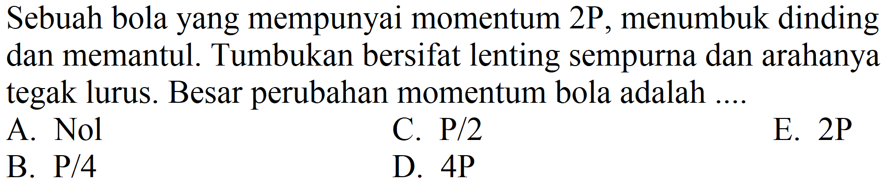 Sebuah bola yang mempunyai momentum  2 P , menumbuk dinding dan memantul. Tumbukan bersifat lenting sempurna dan arahanya tegak lurus. Besar perubahan momentum bola adalah ....
A.  Nol 
C.  P / 2 
E.  2 P 
B.  P / 4 
D.  4 P 