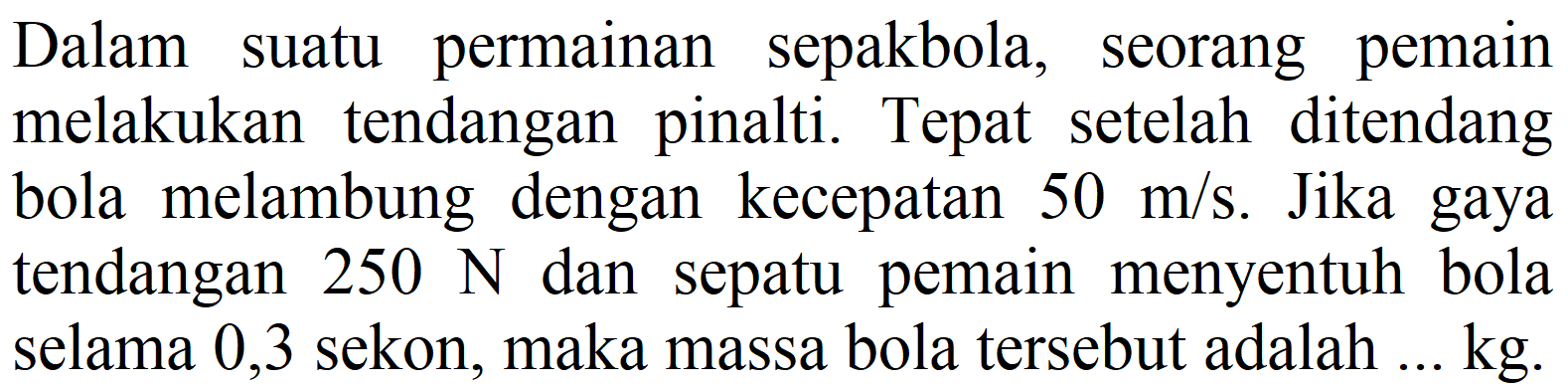 Dalam suatu permainan sepakbola, seorang pemain melakukan tendangan pinalti. Tepat setelah ditendang bola melambung dengan kecepatan  50 m / s . Jika gaya tendangan  250 ~N  dan sepatu pemain menyentuh bola selama 0,3 sekon, maka massa bola tersebut adalah ... kg.