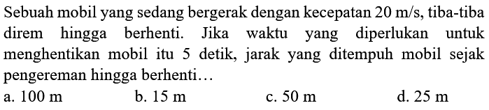 Sebuah mobil yang sedang bergerak dengan kecepatan  20 m / s , tiba-tiba direm hingga berhenti. Jika waktu yang diperlukan untuk menghentikan mobil itu 5 detik, jarak yang ditempuh mobil sejak pengereman hingga berhenti...
a.  100 m 
b.  15 m 
c.  50 m 
d.  25 m 