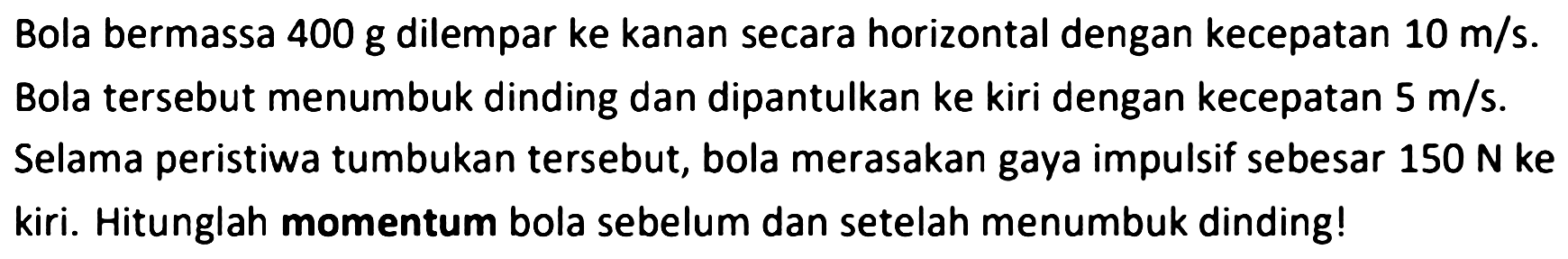 Bola bermassa 400 g dilempar ke kanan secara horizontal dengan kecepatan  10 m / s . Bola tersebut menumbuk dinding dan dipantulkan ke kiri dengan kecepatan  5 m / s . Selama peristiwa tumbukan tersebut, bola merasakan gaya impulsif sebesar  150 ~N  ke kiri. Hitunglah momentum bola sebelum dan setelah menumbuk dinding!