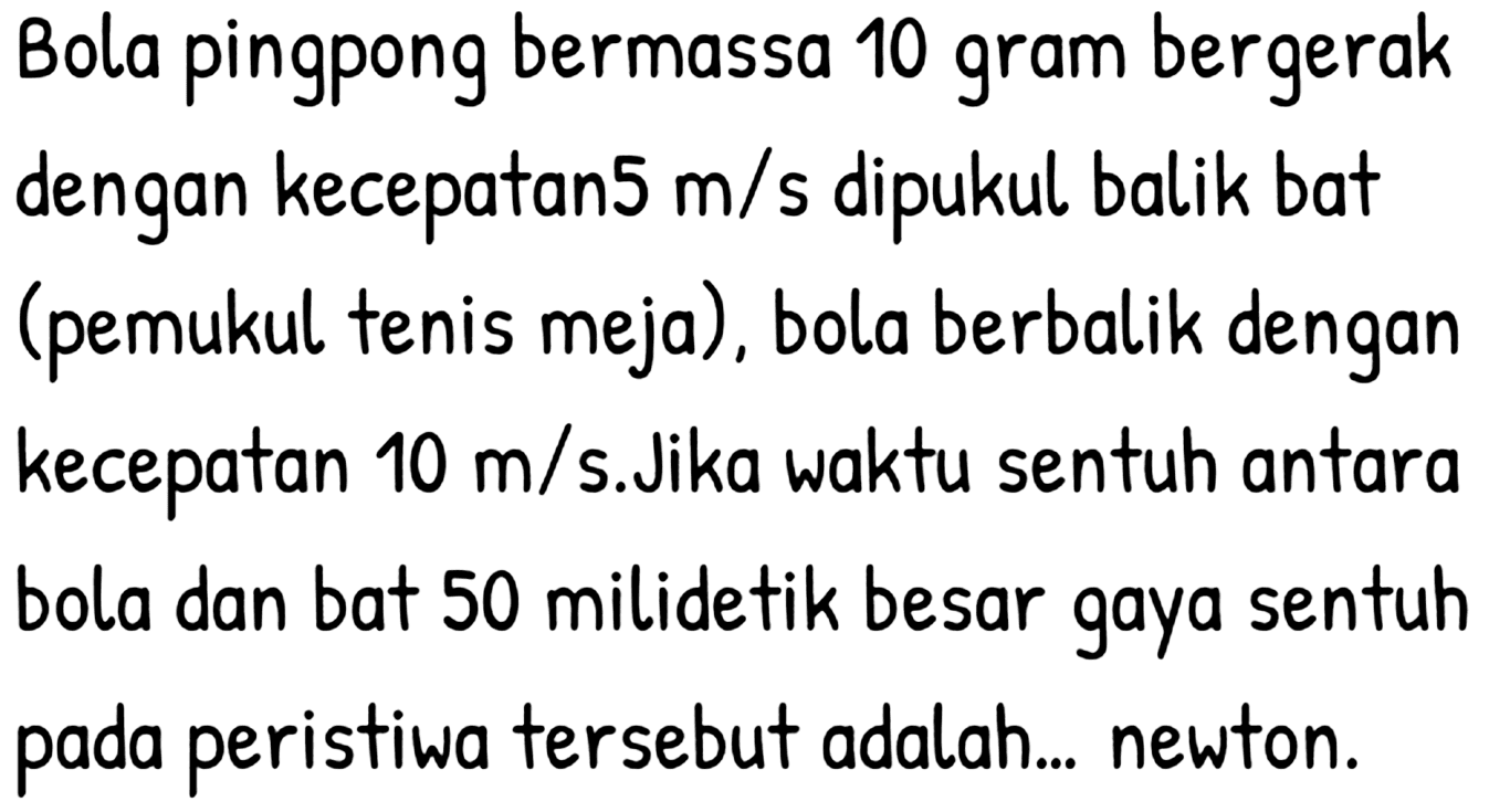 Bola pingpong bermassa 10 gram bergerak dengan kecepatan5  m / s  dipukul balik bat (pemukul tenis meja), bola berbalik dengan kecepatan  10 m / s .Jika waktu sentuh antara bola dan bat 50 milidetik besar gaya sentuh pada peristiwa tersebut adalah... newton.