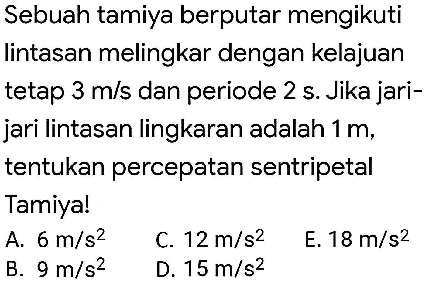 Sebuah tamiya berputar mengikuti lintasan melingkar dengan kelajuan tetap 3 m/s dan periode 2 s. Jika jarijari lintasan lingkaran adalah 1 m, tentukan percepatan sentripetal Tamiya!